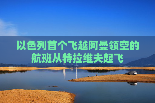以色列首个飞越阿曼领空的航班从特拉维夫起飞