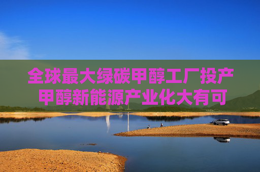 全球最大绿碳甲醇工厂投产 甲醇新能源产业化大有可为