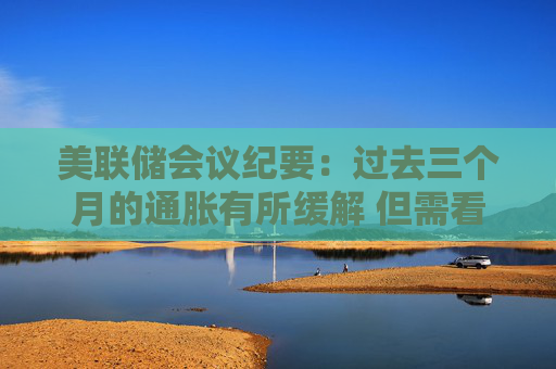 美联储会议纪要：过去三个月的通胀有所缓解 但需看到更多进展