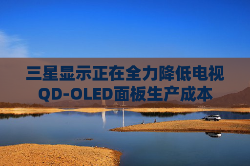 三星显示正在全力降低电视QD-OLED面板生产成本