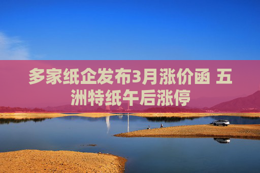多家纸企发布3月涨价函 五洲特纸午后涨停