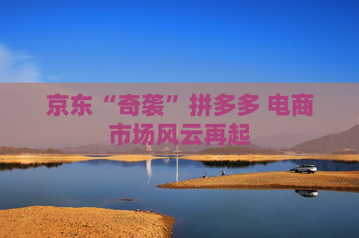 京东“奇袭”拼多多 电商市场风云再起