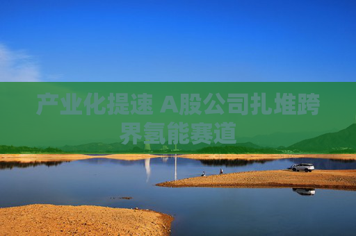 产业化提速 A股公司扎堆跨界氢能赛道