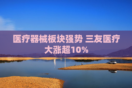 医疗器械板块强势 三友医疗大涨超10%