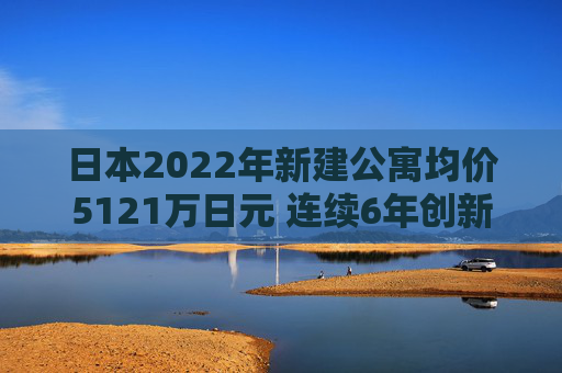 日本2022年新建公寓均价5121万日元 连续6年创新高