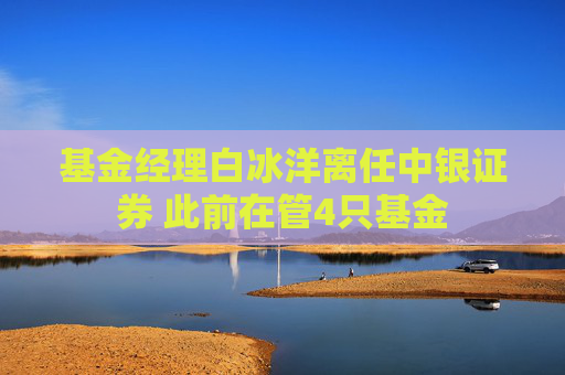 基金经理白冰洋离任中银证券 此前在管4只基金