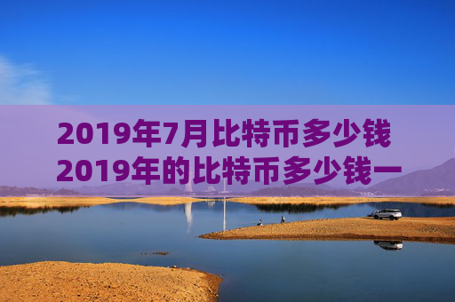 2019年7月比特币多少钱 2019年的比特币多少钱一个