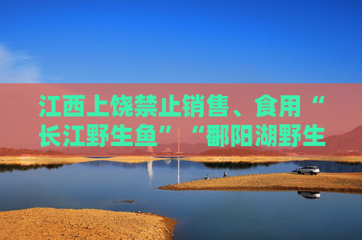 江西上饶禁止销售、食用“长江野生鱼”“鄱阳湖野生鱼”