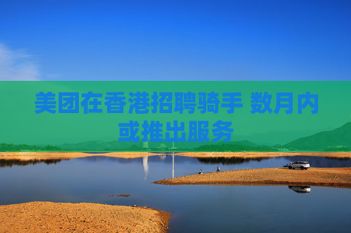 美团在香港招聘骑手 数月内或推出服务
