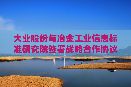 大业股份与冶金工业信息标准研究院签署战略合作协议