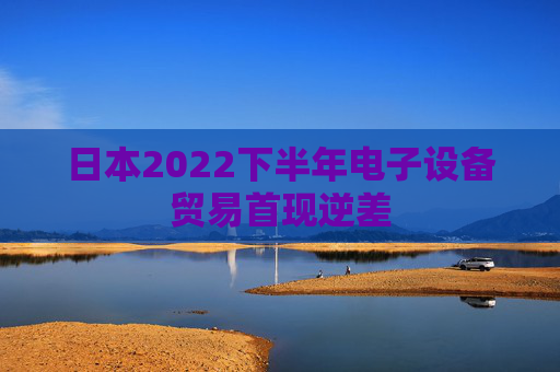 日本2022下半年电子设备贸易首现逆差