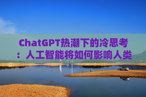 ChatGPT热潮下的冷思考：人工智能将如何影响人类的未来？