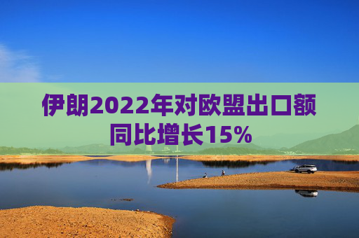 伊朗2022年对欧盟出口额同比增长15%