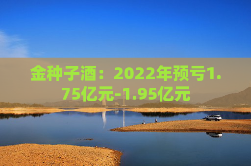 金种子酒：2022年预亏1.75亿元-1.95亿元