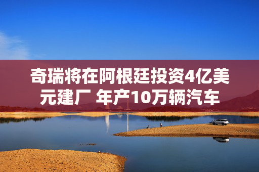 奇瑞将在阿根廷投资4亿美元建厂 年产10万辆汽车