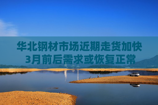 华北钢材市场近期走货加快 3月前后需求或恢复正常