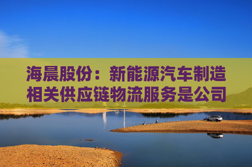 海晨股份：新能源汽车制造相关供应链物流服务是公司重点发展领域