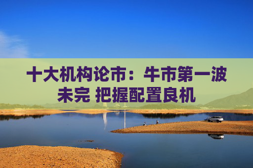 十大机构论市：牛市第一波未完 把握配置良机