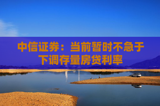 中信证券：当前暂时不急于下调存量房贷利率