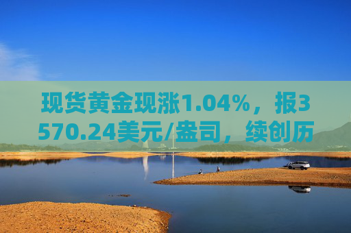 现货黄金现涨1.04%，报3570.24美元/盎司，续创历史新高