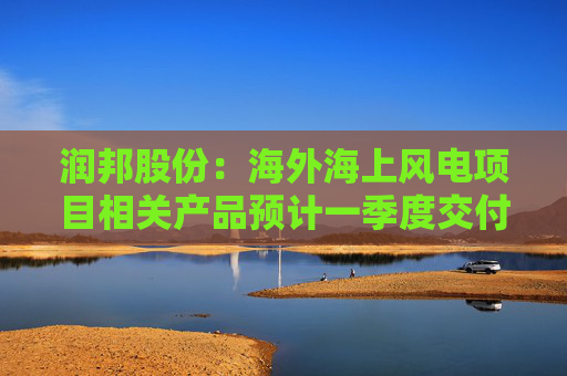 润邦股份：海外海上风电项目相关产品预计一季度交付