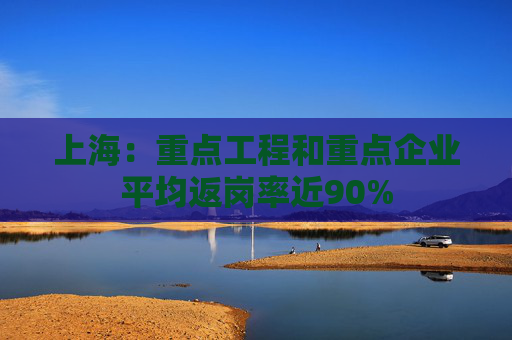上海：重点工程和重点企业平均返岗率近90%