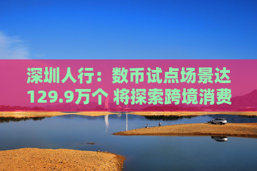 深圳人行：数币试点场景达129.9万个 将探索跨境消费应用