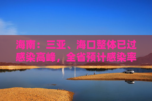 海南：三亚、海口整体已过感染高峰，全省预计感染率已达50%