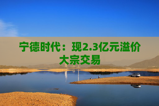 宁德时代：现2.3亿元溢价大宗交易