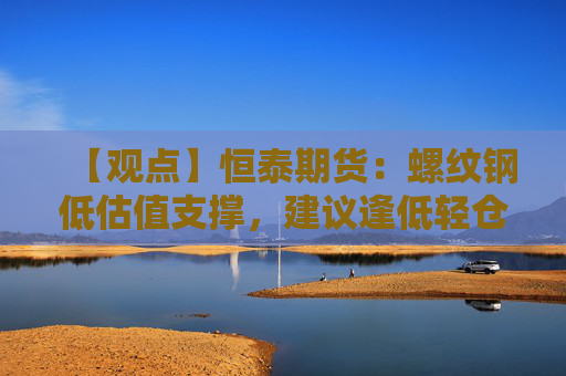 【观点】恒泰期货：螺纹钢低估值支撑，建议逢低轻仓试多