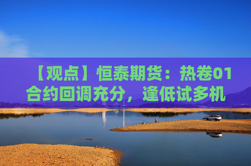 【观点】恒泰期货：热卷01合约回调充分，逢低试多机会显现