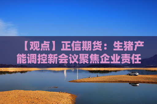 【观点】正信期货：生猪产能调控新会议聚焦企业责任承担
