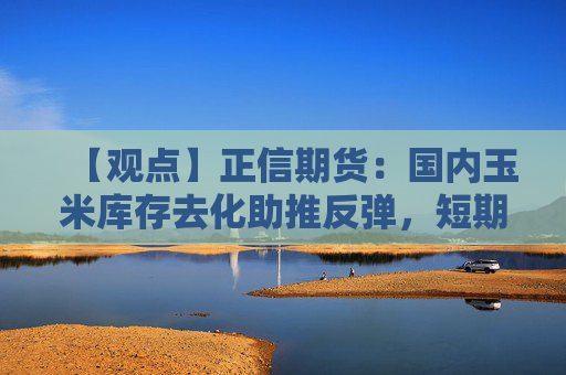 【观点】正信期货：国内玉米库存去化助推反弹，短期仍有回落风险