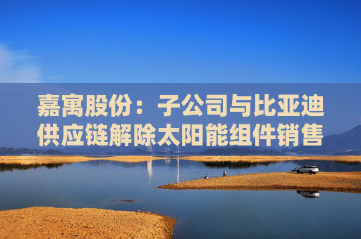 嘉寓股份：子公司与比亚迪供应链解除太阳能组件销售合同