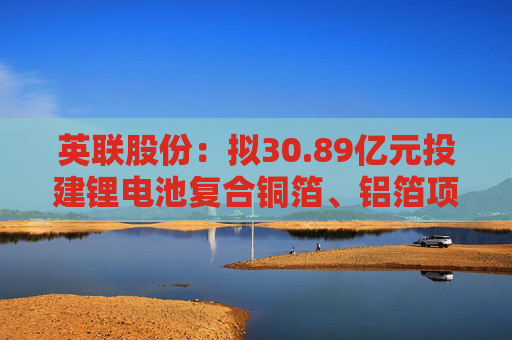 英联股份：拟30.89亿元投建锂电池复合铜箔、铝箔项目