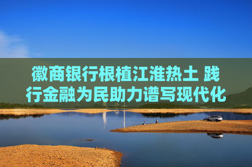 徽商银行根植江淮热土 践行金融为民助力谱写现代化美好安徽建设新篇章
