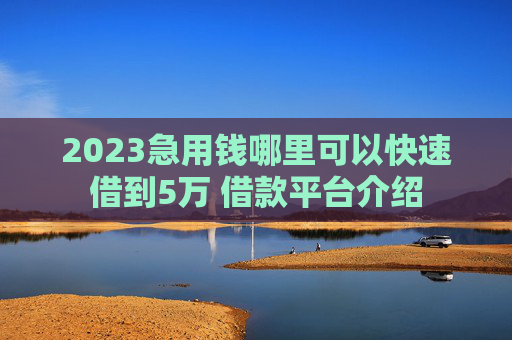 2023急用钱哪里可以快速借到5万 借款平台介绍