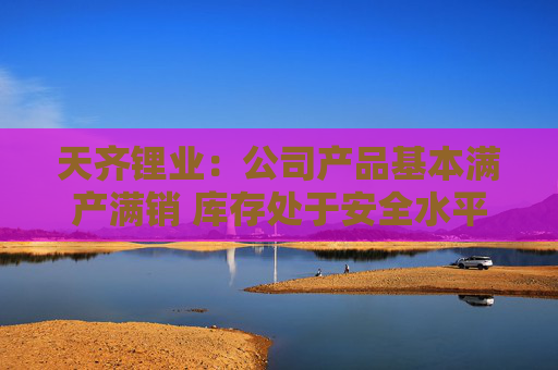 天齐锂业：公司产品基本满产满销 库存处于安全水平