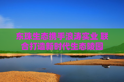 东珠生态携手浪涛实业 联合打造新时代生态陵园