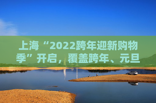 上海“2022跨年迎新购物季”开启，覆盖跨年、元旦、春节等重要节日时点