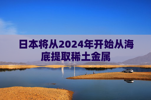 日本将从2024年开始从海底提取稀土金属