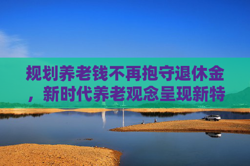 规划养老钱不再抱守退休金，新时代养老观念呈现新特征