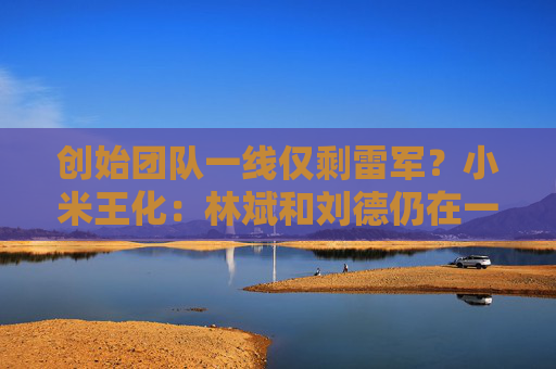 创始团队一线仅剩雷军？小米王化：林斌和刘德仍在一线