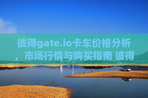 彼得gate.io卡车价格分析，市场行情与购买指南 彼得gate.io卡车多少钱