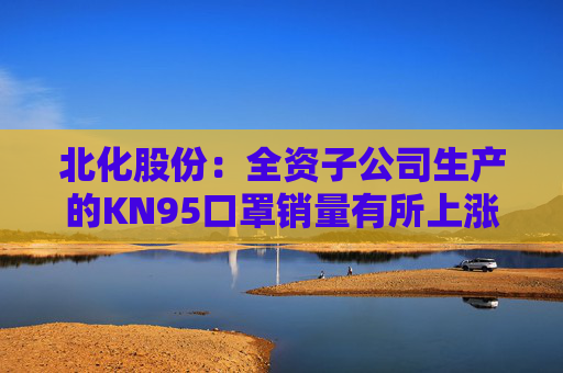 北化股份：全资子公司生产的KN95口罩销量有所上涨