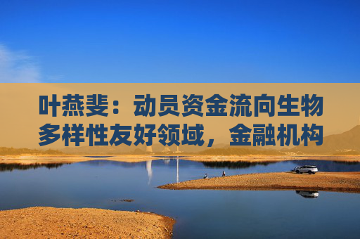 叶燕斐：动员资金流向生物多样性友好领域，金融机构责无旁贷