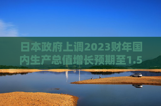 日本政府上调2023财年国内生产总值增长预期至1.5%