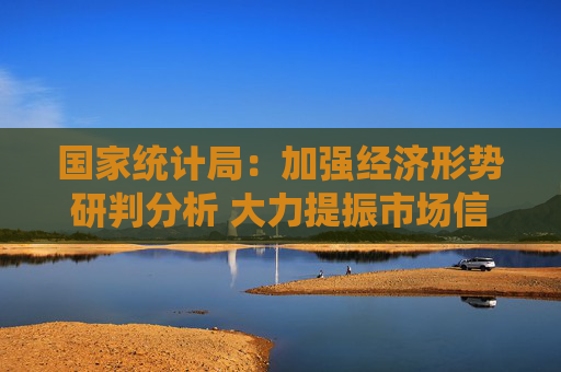 国家统计局：加强经济形势研判分析 大力提振市场信心
