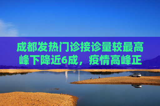 成都发热门诊接诊量较最高峰下降近6成，疫情高峰正在过去？