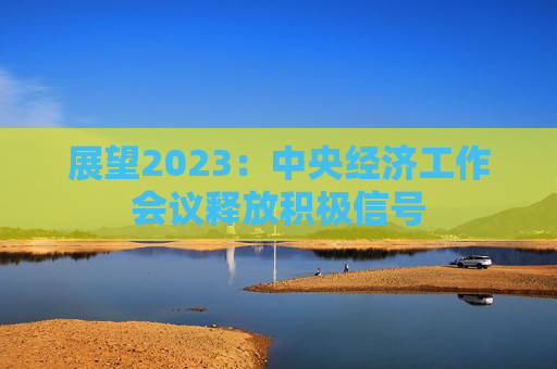 展望2023：中央经济工作会议释放积极信号